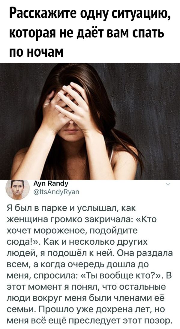 Расскажите ОДНУ СИТУдЦИЮ КОТОРЭЯ не даёт вам СПЗТЬ по ночам Ауп Палау КзАпсіуРуап Я был в парке и услышал как женщина громко закричала Кто хочет мороженое подойдите сюда Как и несколько других людей я подошёл к ней Она раздала всем а когда очередь дошла до меня спросила Ты вообще кто В этот момент я понял что остальные люди вокруг меня были членами её семьи Прошло уже дохрена лет но меня всё ещё п