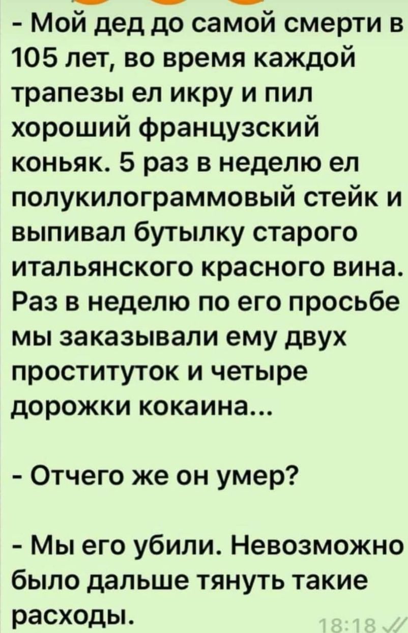 Мой дед до самой смерти в 105 лет во время каждой трапезы ел икру и пил хороший французский коньяк 5 раз в неделю ел полукилограммовый стейк и выпивал бутылку старого итальянского красного вина Раз в неделю по его просьбе мы заказывали ему двух проституток и четыре дорожки кокаина Отчего же он умер Мы его убили Невозможно бЫЛО дальше ТЯНУТЬ такие расходы