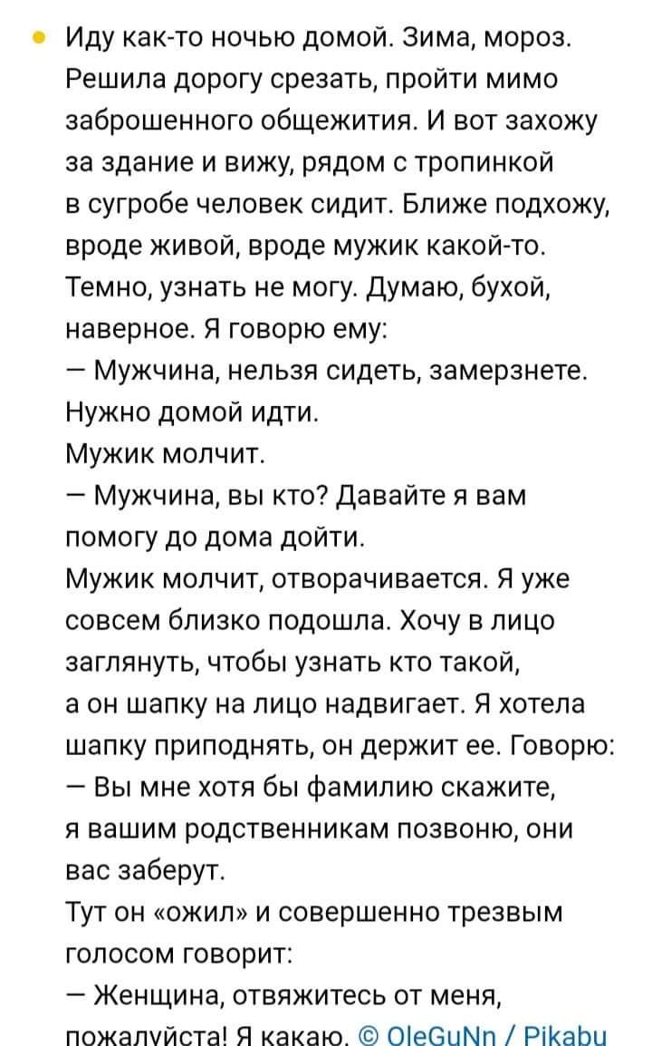 Иду как то ночью домой Зима мороз Решила дорогу срезать пройти мимо заброшенного общежития И вот захожу за здание и вижу рядом с тропинкой в сугробе человек сидит Ближе подхожу вроде живой вроде мужик какой то Темно узнать не могу Думаю бухой наверное Я говорю ему Мужчина нельзя сидеть замерзнете Нужно домой идти Мужик молчит Мужчина вы кто давайте я вам помогу до дома дойти Мужик молчит отворачив
