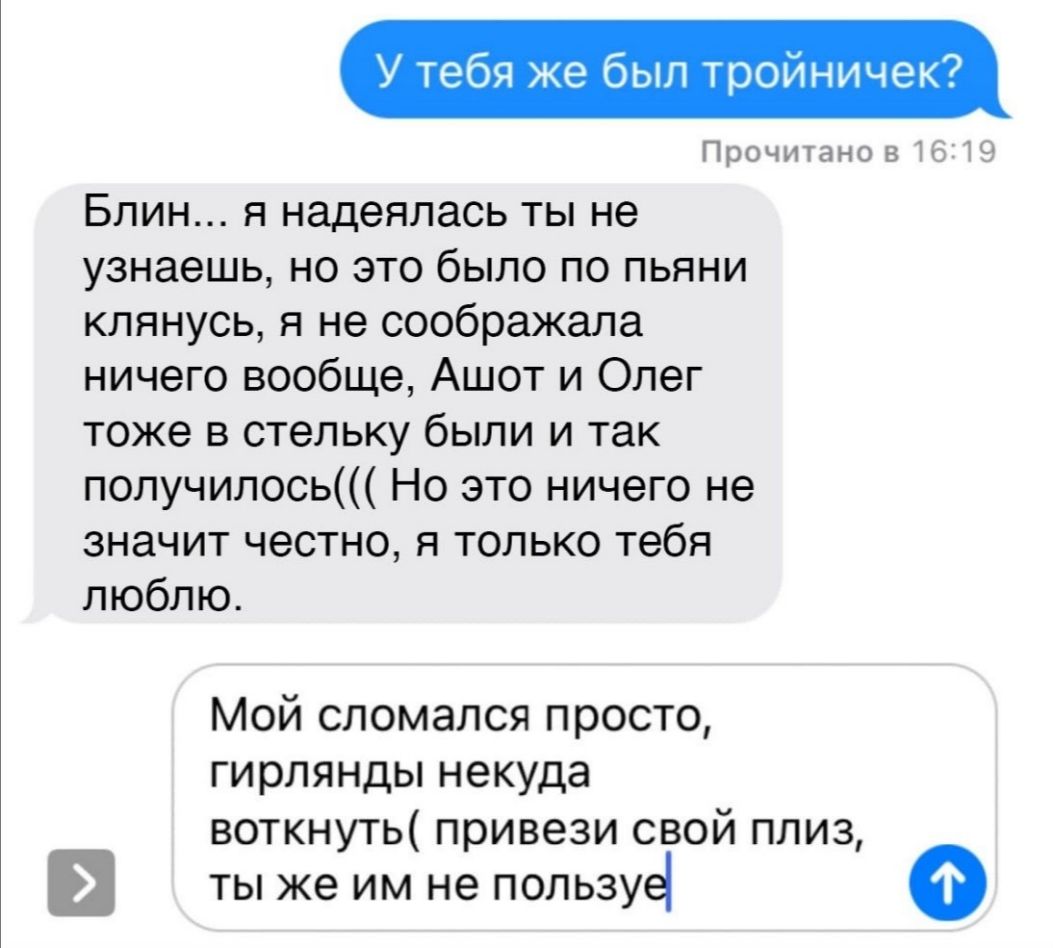 У тебя же был тройничек Прочитано 816219 Блин я надеялась ты не узнаешь но это было по пьяни клянусь я не соображала ничего вообще Ашот и Олег тоже в стельку были и так получилось Но это ничего не значит честно я только тебя люблю Мой сломался просто гирлянды некуда воткнуть привези свой плиз ТЫ же ИМ не ПОЛЬЗУё о