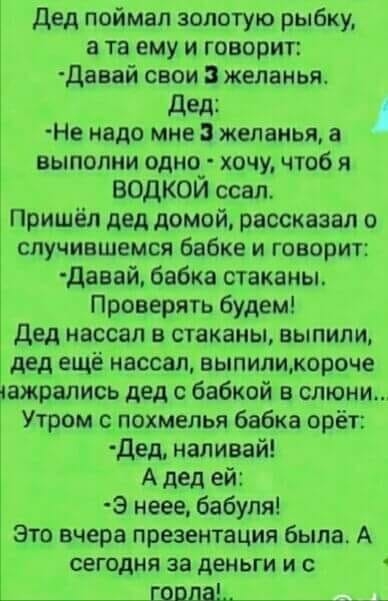 дед поймал золотую рыбку а та ему и говорит давай свои желанья дед Не надо мне желанья а выполни одно_ хочу чтоб я ВОДКОИ ссал Пришёл дед домой рассказал о случившемся бабке и говорит давай бвбка стаканы Проверять будем дед нассап в стаканы выпили дед ещё нассал выпиликороче ажрались дед с бабкой в слюни Утром похмелья бабка орёт дед наливай А дед ей Э неее бабуля Это вчера презентация была А сего
