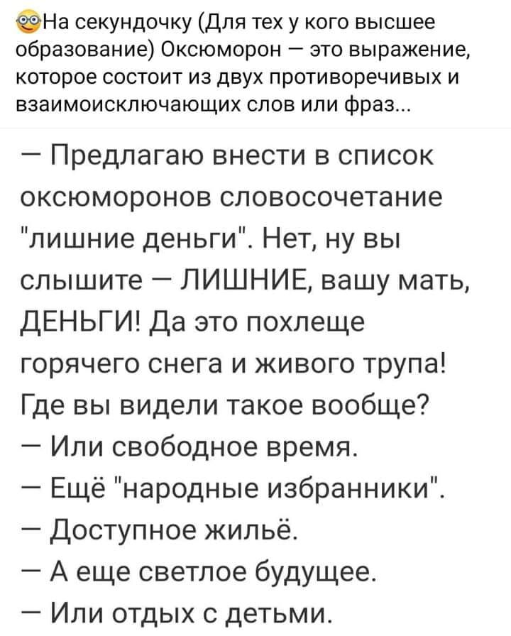 ФНа секундочку для тех у кого высшее образование Оксюморон это выражение которое состоит из двух противоречивых и ЕЗЭИМОИСКЛЮЧЭЮЩИХ СЛОВ ИЛИ фраз Предлагаю внести в список оксюморонов словосочетание лишние деньги Нет ну вы слышите ЛИШНИЕ вашу мать ДЕНЬГИ Да это похлеще горячего снега и живого трупа Где вы видели такое вообще Или свободное время Ещё народные избранники Доступное жипьё А еще светлое