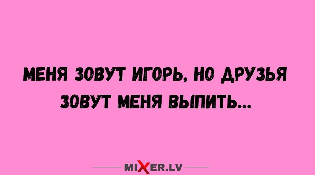 МЕНЯ ЗОВУТ ИГОРЬ, НО ДРУЗЬЯ ЗОВУТ МЕНЯ ВЫПЫТЬ...