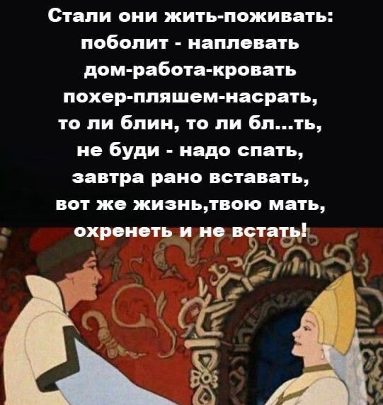 Стали они жить-поживать: поболит - наплевать; дом-работа-кровать; похер-пляшем-насрать, то ли блин, то ли бл...ть, не буди - надо спать, завтра рано вставать, вот же жизнь, твою мать, охренеть и не встать!