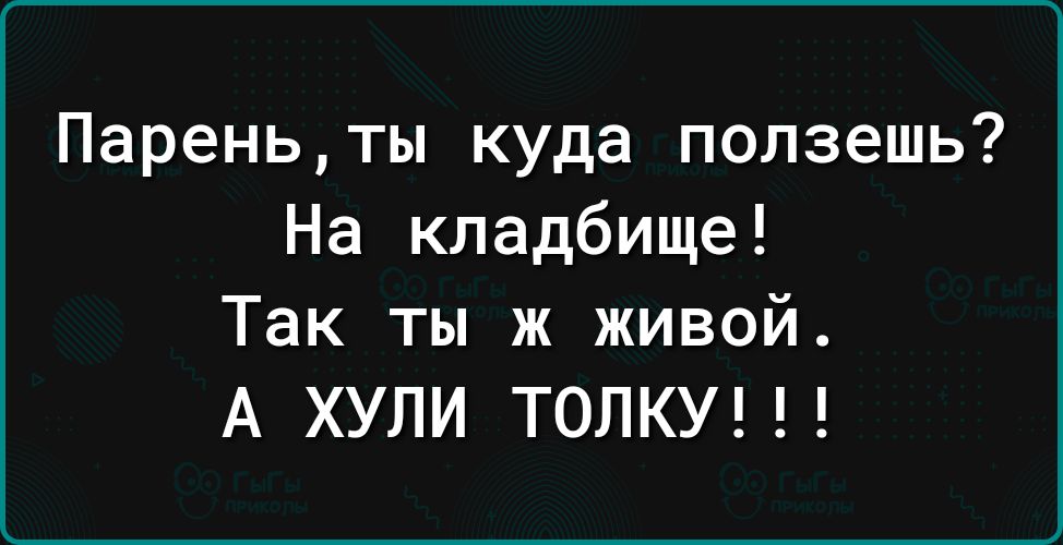 Пареньты куда ползешь На кладбище Так ты ж живой А ХУЛИ ТОЛКУ