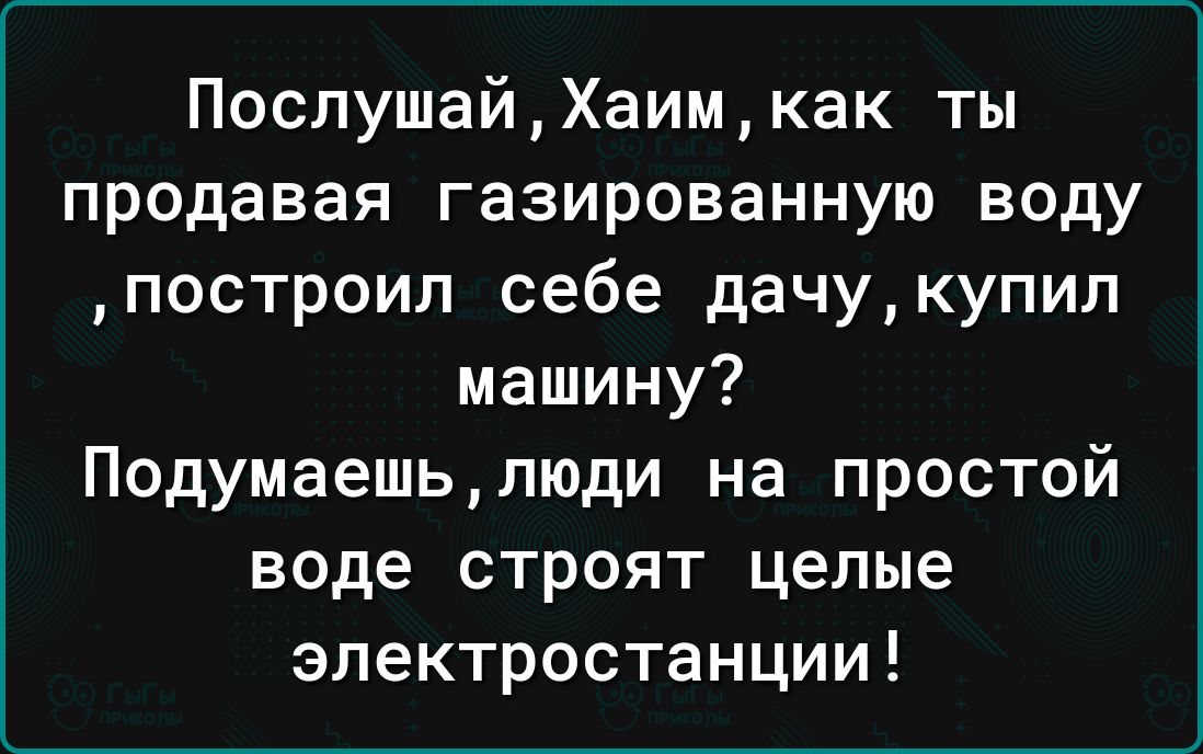 ПослушайХаимкак ты продавая газированную воду построил себе дачукупип машину Подумаешьлюди на простой воде строят целые электростанции