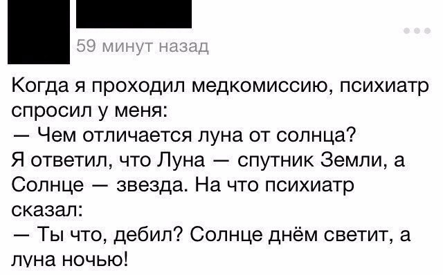 Когда я проходил медкомиссию психиатр спросил у меня Чем отличается луна от солнца Я ответил что Луна спутник Земли а Солнце звезда На что психиатр сказал Ты что дебил Солнце днём светит а луна ночью
