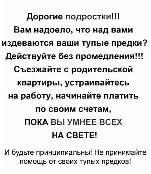 дорогие подростки Вам надоело что над вами издеваются ваши тупые предки действуйте без промедления Съезжайте с родительской квартиры устраивайтесь на работу начинайте платить по своим счетам ПОКА ВЫ УМНЕЕ ВСЕХ НА СВЕТЕ И будьте принципиальны Не принимайте помощь от своих тупых предков
