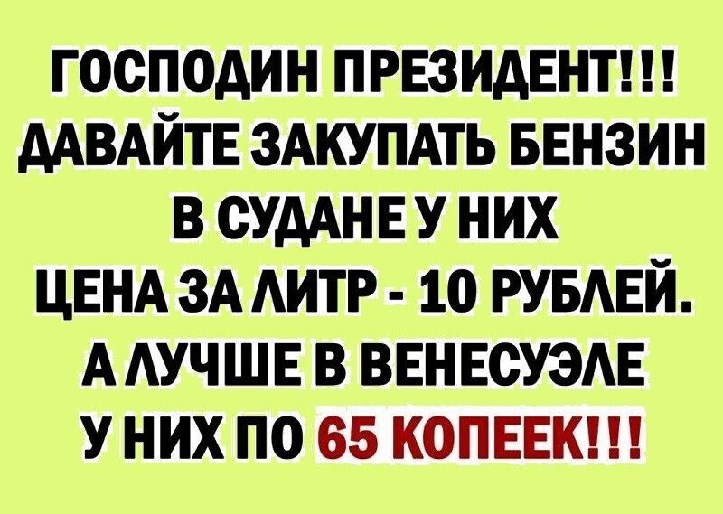 ГОСПОДИН ПРЕЗИДЕНТ ААВАИТЕ ЗАКУПАТЬ БЕНЗИН В ОУААНЕ У НИХ ЦЕНА ЗА АИТР 1О РУБАЕИ ААУЧШЕ В ВЕНЕСУЗАЕ У НИХ ПО 65 КОПЕЕК