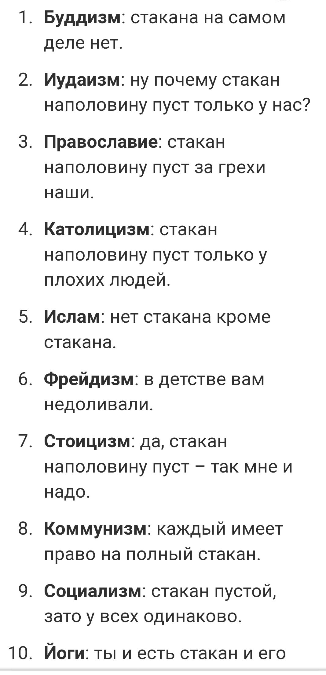 10 БУДДИЗМ стакана на самом деле НЕТ Иудаизм ну почему стакан наполовину пуст только у нас Православие стака Н НаПОЛОВИНУ ПУСТ за грехи НЭШИ КаТОПИЦИЗМ стакан НЭПОПОВИНУ ПУСТ ТОЛЬКО у плохих людей Ислам нет стакана кроме стакана Фрейдизм в детстве вам недопивапи Стоицизм да стакан наполовину пуст так мне и надо Коммунизм каждый имеет право на ПОЛНЫЙ стакан Социализм стакан ПУСТОЙ зато у ВСЕХ ОДИНЗ