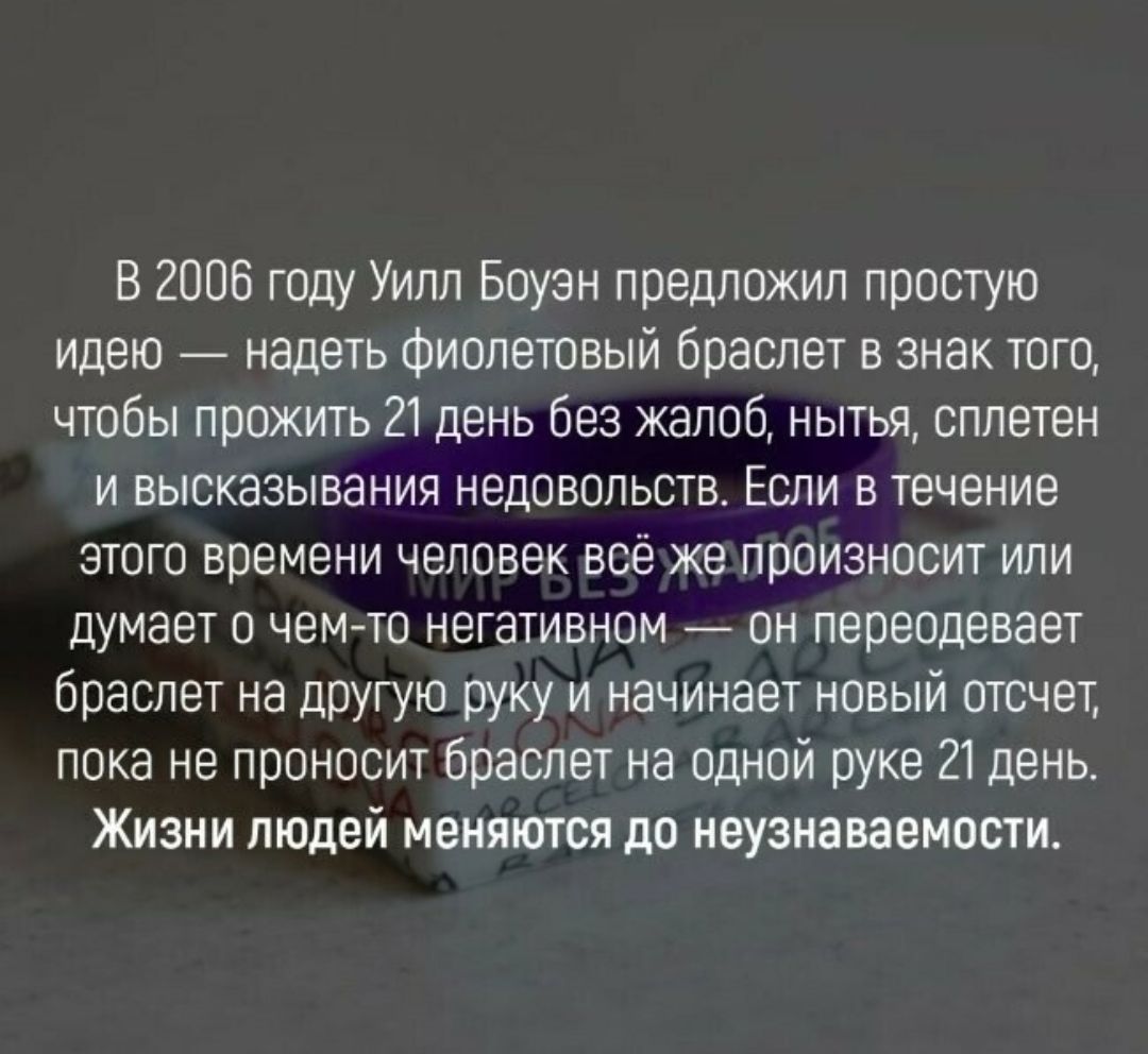 В 2006 году Уипп Боуэн предложил простую идею надеть Фиолетовый браслет в знак того чтобы прожить 21 день без жалоб нытья сплетен и высказывания недовольств Если в течение этого времени человек вое же произносит или думает о чем то негативном _ пн переодевает опаспет на другую руку и начинает новый отсчет пока не проносит браслет на одной руке 21 день Жизни людей меняются до неузнаваемости