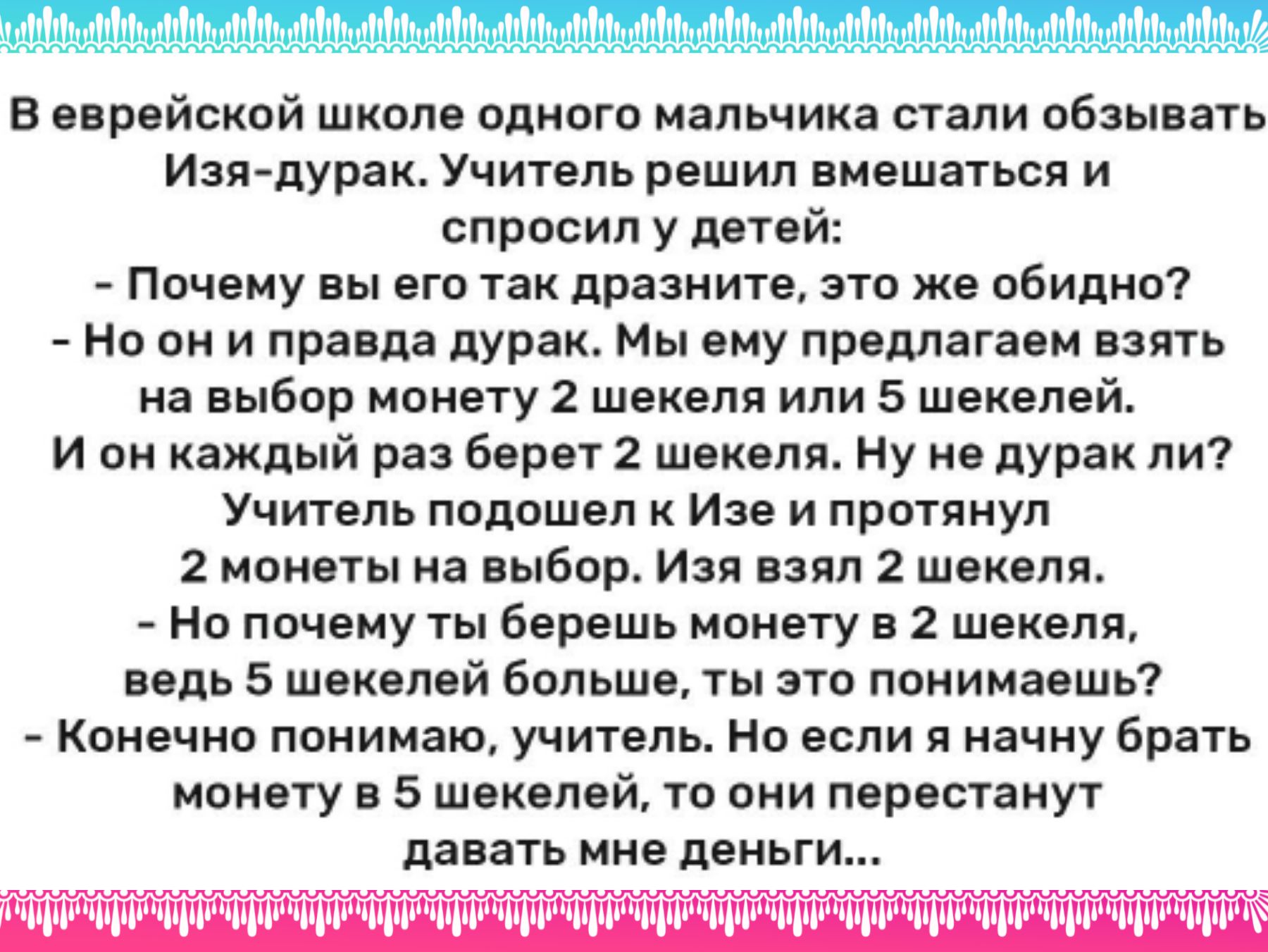 и в ппрейской школе одного малычика стали обзывать Изя дуракУчитель решил вмешаться и спросил у детей Почему вы его так примите это же обидит но он и пра па дурак мы ему предлагаем взять на выбор монету 2 шекеля или 5 шекелей и он каждый раз берет 2 шекель ь Ну не дурак ли7 Учитель подошел Ише и протянул 2 монеты на выбор изя взял шекеля Но почему ты берешь монету в шекеля воде 5 шекелей бол ьшп т