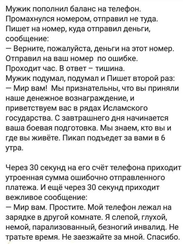 Мужик пополнил баланс на телефон Промахнулоя номером отправил не туда Пишет на номер куда отправил деньги сообщение Верните пожалуйста деньги на этот номер Отправил на ваш номер по ошибке Проходит час В ответ тишина Мужик подумал подумал и Пишет второй раз Мир вам Мы признательны что вы приняли наше денежное вознаграждение и приветствуем вас в рядах Исламского государства С завтрашнего дня начинае