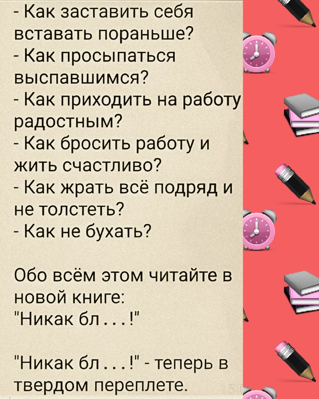 Как заставить себя вставать пораньше Как просыпаться выспавшимся Как приходить на работу радостным Как бросить работу и жить счастливо Как жрать всё подряд и не толстеть Как не бухать новой книге Никак бл Никак бл теперь в твердом переплете Обо всём этом читайте в _ Ё