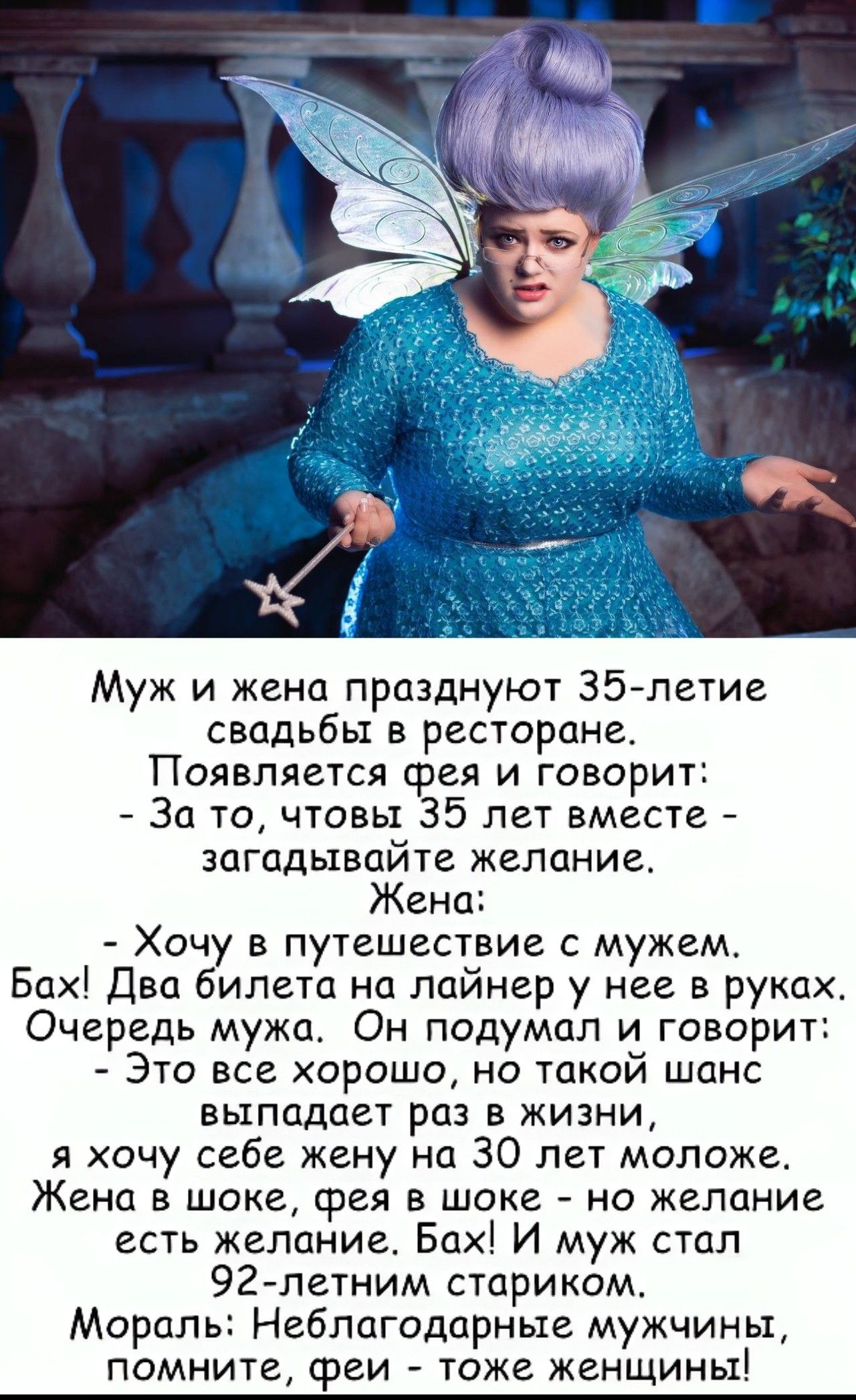Муж и жена празднуют Зб летие свадьбы в ресторане Появляется фея и говорит За то чтовы 35 лет вместе ЗЦГЦДЫВПЙТЕ ЖЕЛОНИЕ Жена Хочу в путешествие с мужем Бах два билета на лайнер у нее в руках Очередь мужа Он подумал и говарит Это все хорошо но такой шанс выпадает раз в жизни я хочу себе жену на 30 лет моложе Жена в шоке фея в шоке на желание есть желание Бах И муж стал 92летним старикам Мораль Неб