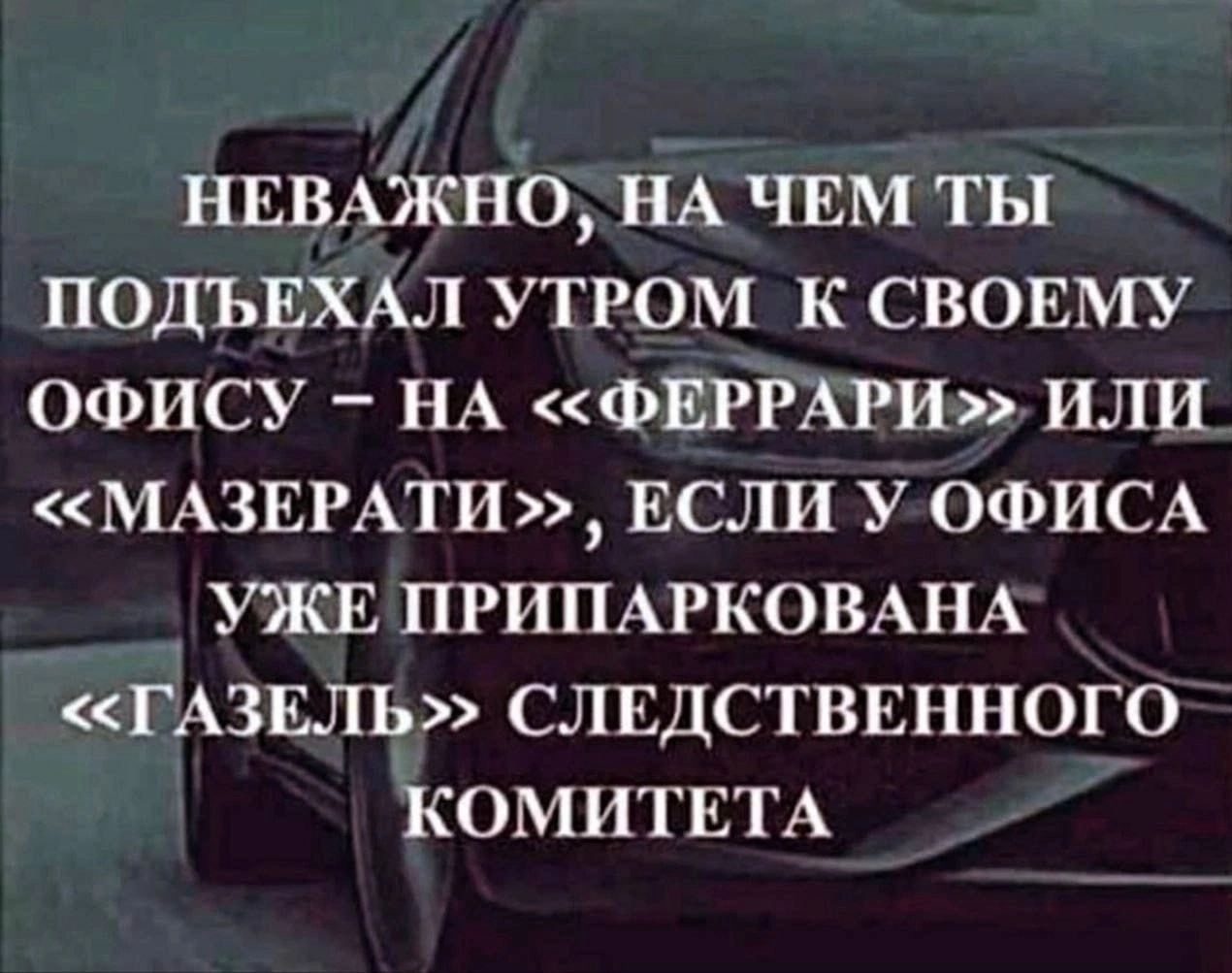 НЕВАЖНО НА ЧЕМ ТЫ ПОДЪЕХАЛ УТРОМ К СВОЕМУ ОФИСУ _ НА ФЕРРАРИ ИЛИ МАЗЕРАТИ ЕСЛИ У ОФИСА УЖЕ ПРИПАРКОВАНА ГАЗЕЛЕ г СЛЕДСТВЕННОГО КОМИТЕТА