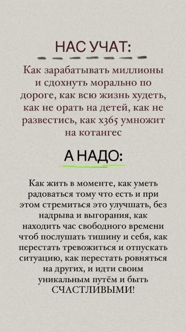 НАС УЧАТ:
Как зарабатывать миллионы и сдохнуть морально по дороге, как всю жизнь худеть, как не орать на детей, как не развестись, как х365 умножит на котанге

А НАДО:
Как жить в моменте, как уметь радоваться тому что есть и при этом стремиться это улучшать, без надрыва и выгорания, как находить час свободного времени чтобы послушать тишину и себя, как перестать тревожиться и отпускать ситуацию, как перестать равняться на других, и идти своим уникальным путем и быть СЧАСТЛИВЫМИ!