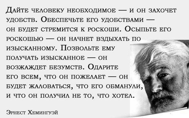 Дайте человеку необходимое — и он захочет удовольств. Обеспечьте его удовольствиями — он будет стремиться к роскоши. Осыпьте его роскошью — он начнет вздыхать по изысканному. Позвольте ему получать изысканное — он возжаждет безумств. Одарите его всем, что он пожелает — он будет жаловаться, что его обманули, и что он получил не то, что хотел.

Эрнест Хемингуэй
