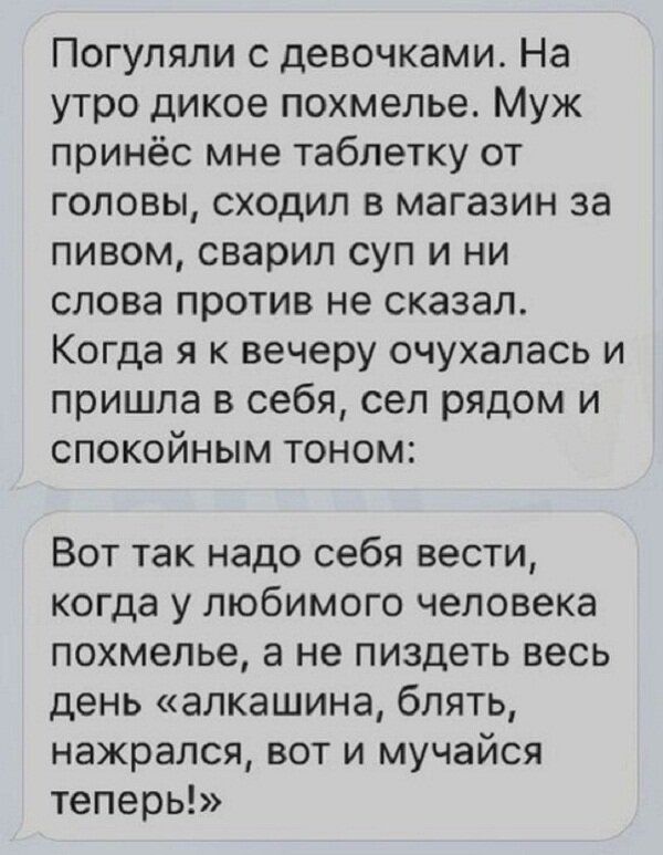 Погупяли с девочками На утро дикое похмелье Муж принёс мне таблетку от головы сходил в магазин за пивом сварил суп и ни слова против не сказал Когда я к вечеру очухапась и пришла в себя сел рядом и спокойным тоном Вот так надо себя вести когда у любимого человека похмелье а не пиздеть весь день алкашина блять нажрался вот и мучайся теперь