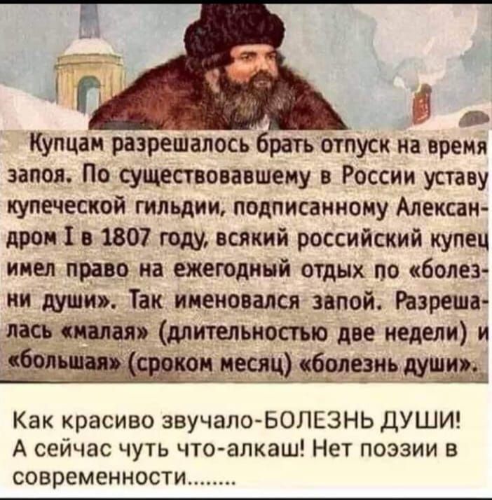 Купцан разрешалось брать отпуск на время запоя По существовавшему в России уставу купеческой гильдии подписанному Алексан дром 1 в 1807 году всякий российский купец имел право на ежегодный отдых по болез ми души Так именовался звпой Разреша лш шпал длительностью две недели и и59 душ Как красиво звучало БОЛЕЗНЬ ДУШИ А сейчас чуть что алкаш Нет поэзии в современности