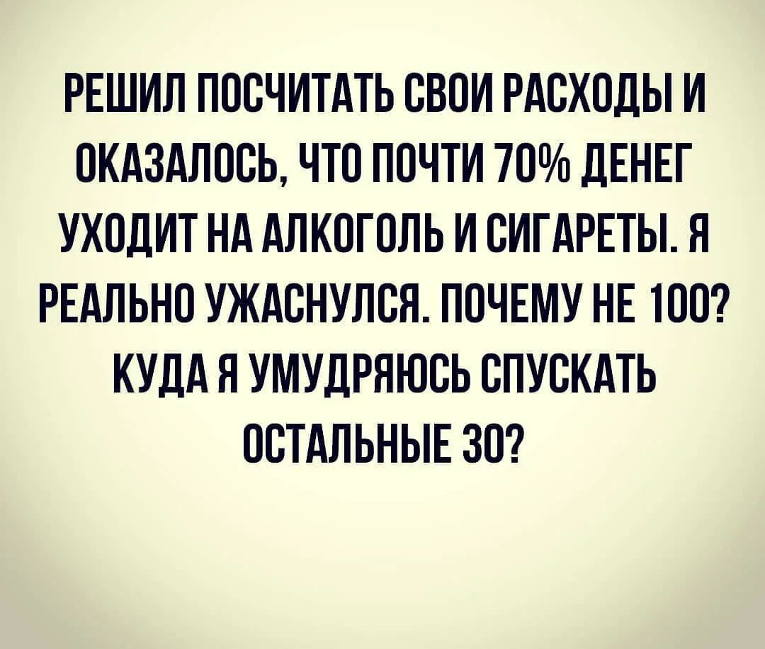 РЕШИЛ ПООЧИТАТЬ ОБОИ РАСХОДЫ И ОКАЗАЛООЬ ЧТО ПОЧТИ 70 ДЕНЕГ УХОДИТ НА АЛКОГОЛЬ И ВИГАРЕТЫ П РЕАЛЬНО УЖАВНУЛОЯ ПОЧЕМУ НЕ 1ОО КУДА Я УМУДРЯЮОЬ СПУСКАТЬ ОСТАЛЬНЫЕ ЗО