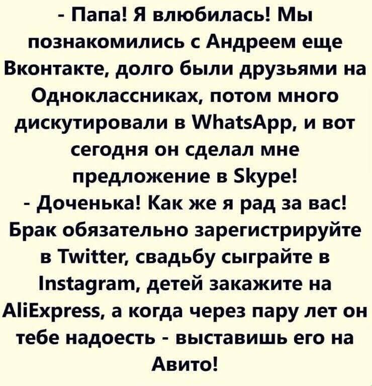 Папа Я влюбилась Мы познакомились с Андреем еще Вконтакте долго были друзьями на Одноклассниках потом много дискутировали в МЬавАрр и вот сегодня он сделал мне предложение в 5уре доченька Как же я рад за вас Брак обязательно зарегистрируйте в Тшійег свадьбу сыграйте п5іа9гат детей закажите на АіЕхрге55 а когда через пару лет он тебе надоесть выставишь его на Авито
