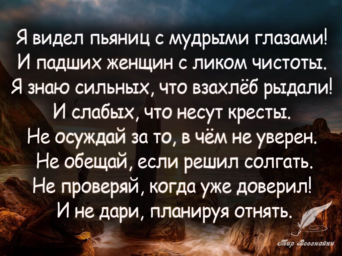 Я видел пьяниц с мудрыми глазами И падших женщин с ликом чистоты Я знию сильных что взахлёб рыдали И слабых что несут кресты Не осуждай за то в чём не уверен Не обещай если решил солгать Не проверяй когда уже доверил И не дари планируя отнять