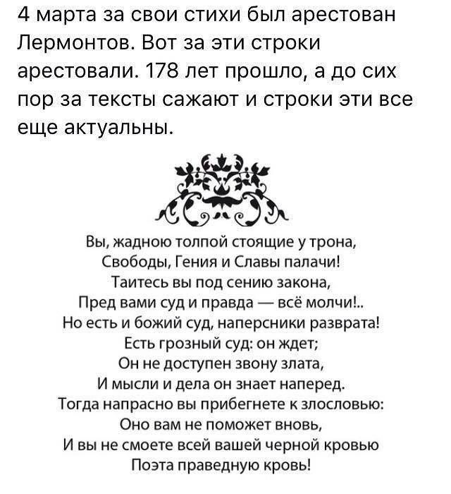 4 марта за свои стихи был арестован Лермонтов Вот за эти строки арестовали 178 лет прошло а до сих пор за тексты сажают и строки эти все еще актуальны 65 Вы жадною толпой стоящие у трона Свобсды Геиия и Славы палачи Таитекь вы под сению закона Пред нами суд и правда все молчи Но есть и божий суд наперсники разврата Епь грозный суд он ждет Он не досгупеи звону винта и мыши и дела он знает наперед Т