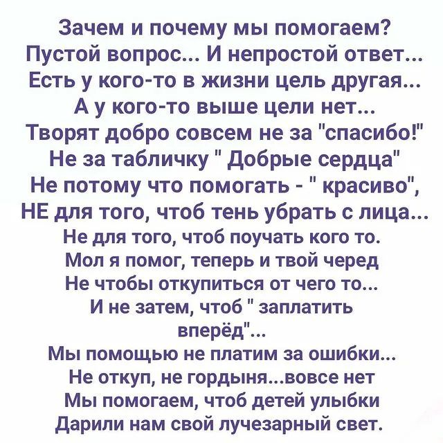 Зачем и почему мы помогаем Пустой вопрос И непростой ответ Есть у кого то в жизни цепь дРУгая А у кого то выше цепи нет Творят добро совсем не за спасиб Не за табличку добрые сердца Не потому что помогать красиво НЕ для того чтоб тень убрать с лица Не для того чтоб поучать кого то Мол и помог теперь и твой черед Не ЧТОБЫ ОТКУПИТЬСЯ ОТ ЧЕГО ТО И не затем чтоб заплатить вперёд Мы ПОМОЩЬЮ НЕ платим з