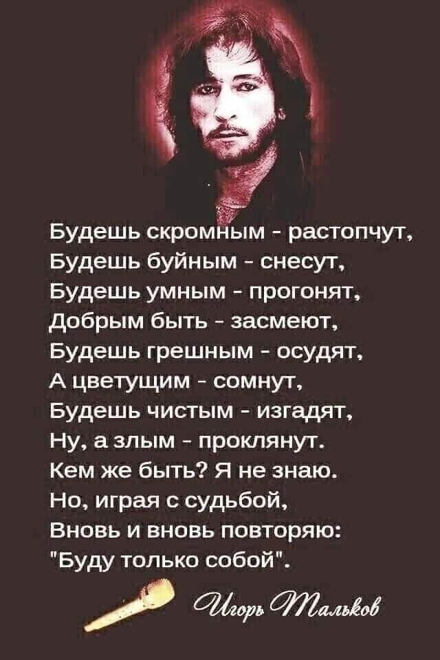 Будешь скромным растопчут Будешь буйным снесут Будешь умным прогонят добрым быть засмеют Будешь грешным осудят А цветущим сомнут Будешь чистым изгадят Ну а злым проклянут Кем же быть Я не знаю Но играя с судьбой Вновь и вновь повторяю Буду только собой мм