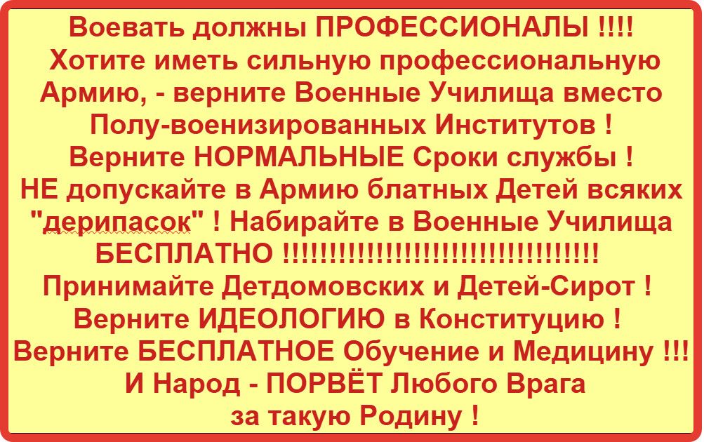 Воевать должны ПРОФЕССИОНАПЫ Хотите иметь сильную профессиональную Армию верните Военные Училища вместо Попувоенизированных Институтов Верните НОРМАЛЬНЫЕ Сроки службы НЕ допускайте в Армию блатных Детей всяких дерипасок Набирайте 3 Военные Училища БЕСПЛАТНО Принимайте Детдомовских и Пете Сирот Верните ИДЕОЛОГИЮ в Конституцию Верните БЕСПЛАТНОЕ О_бучение и Медицину ши И Народ ПОРВЁТПюбого Врага за 