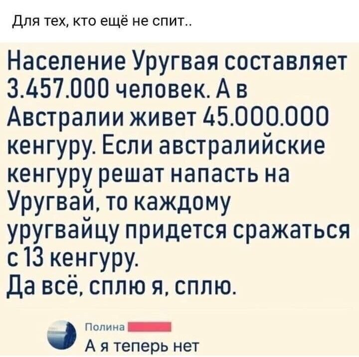 Для тех кто ещё не спит Население Уругвая составляет ЗЬ57000 человекА в Австралии живет 6000000 кенгуру Если австралийские кенгуру решат напасть на Уругвай то каждому уругвайцу придется сражаться с13 кенгуру Да всё сплю я сплю подмыв А я теперь нет