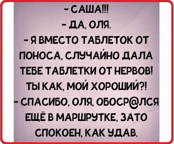 САША ДА ОЛЯ Я ВМЕСТО ТАБЛЕТОК ОТ ПОНОСА СЛУЧАЙНО ДАЛА ТЕБЕ ТАБЛЕТКИ ОТ НЕРВОВ ТЫ КАК МОЙ ХОРОШИЙ Е СПАСИБО ОЛЯ ОБОСРЛСЯ ЕЩЁ В МАРШРУТКЕ ЗАТО СПОКОЕН КАК УДАВ