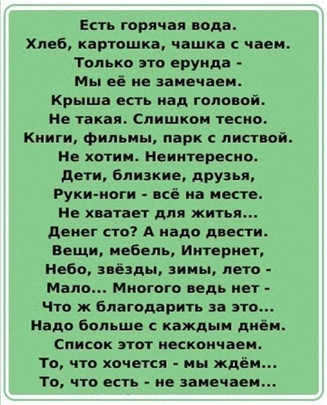 Есть горячая вода Хлеб картошка чашка с чаем Только это ерунда Мы её не замечаем Крыша есть над головой Не такая Слишком тесно Книги фильмы парк с листвой Не хотим Неинтересно Дети близкие друзья Руки ноги всё на месте Не хватает для житья Денег сто А надо двести Вещи мебель Интернет Небо звёзды зимы лето Мало Многого ведь нет Что ж благодарить за 