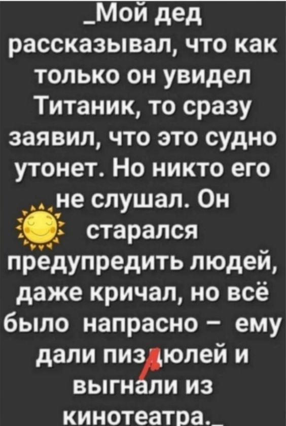 _Мой дед рассказывал что как только он увидел Титаник то сразу заявил что это судно утонет Но никто его ане слушал Он старался предупредить людей даже кричал но всё было напрасно ему дали пиздюлей и выгнали из кинотеатра _