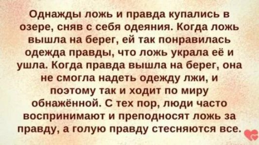 Однажды ложь и правда купались в озере сняв с себя одеяния Когда ложь вышла на берег ей так понравилась одежда правды что ложь украла её и ушла Когда правда вышла на берег она не смогла надеть одежду лжи и поэтому так и ходит по миру обнажённой С тех пор люди часто воспринимают и преподносят ложь за правду а голую правду стесняются все аа