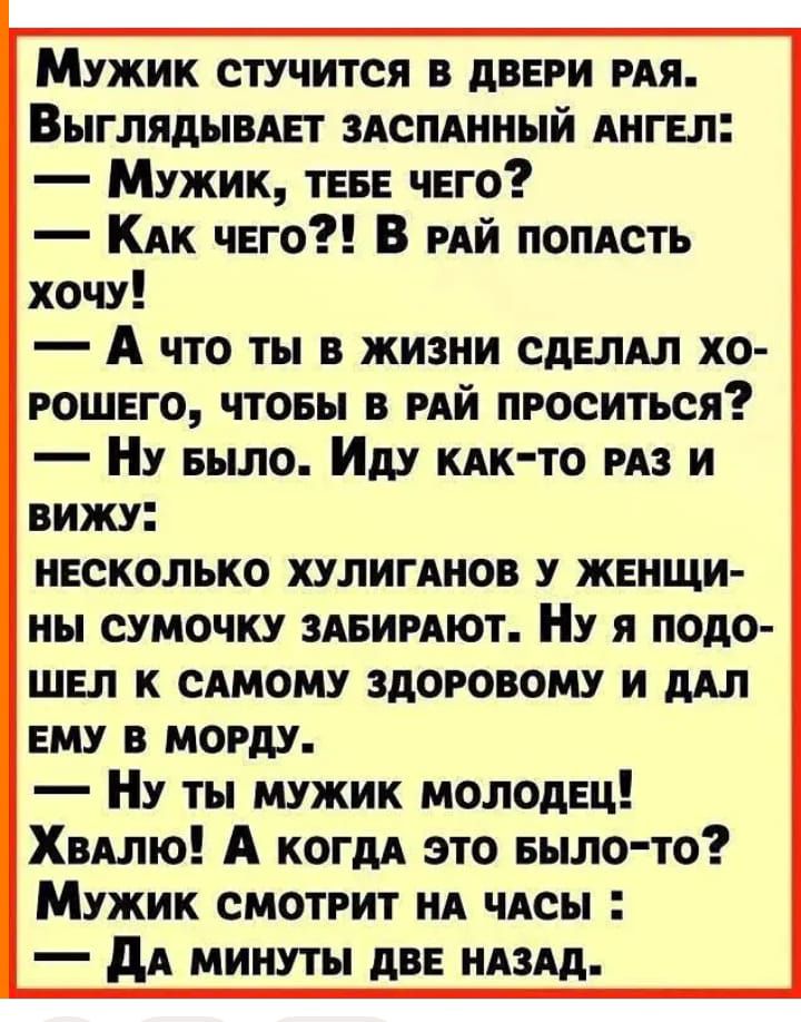 Мужик стучится в двери рая. Выглядывает заспанный ангел:
— Мужик, тебе чего?
— Как чего?! В рай попасть хочу!
— А что ты в жизни сделал хорошего, чтобы в рай проситься?
— Ну было. Иду как-то раз и вижу:
несколько хулиганов у женщины сумочку забирают. Ну я подошёл к самому здоровому и дал ему в морду.
— Ну ты мужик молодец! Хвалю! А когда это было-то?
Мужик смотрит на часы:
— Да минуты две назад.