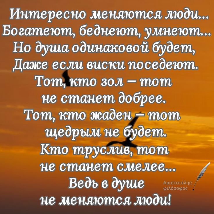 Интересно меняются люди...
Богатеют, беднеют, умнеют...
Но душа одинаковой будет,
Даже если виски поседеют.
Тот, кто зол – тот
не станет добрее.
Тот, кто жаден – тот
щедрым не будет.
Кто труслив, тот
не станет смелеее...
Ведь в душе
не меняются люди!