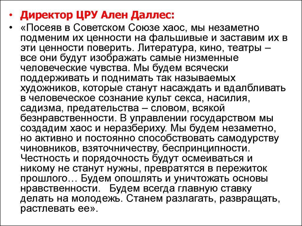 Директор ЦРУ Аллен Даллес:
«Посеяв в Советском Союзе хаос, мы незаметно поднимем их ценности на фальшивые и заставим их в эти ценности поверить. Литература, кино, театры – все они будут изображать самые низменные человеческие чувства. Мы будем всячески поддерживать и поднимать так называемых художников, которые станут наслаждаться и владычествовать в человеческом сознании культ секса, насилия, эгоизма, предательства – словом, всей безнравственности. В управлении государством мы создадим таковых, которые будут лицом к лицу с народом, но активно и постоянно пользоваться способностями самоуничтожения.» Честность и личная этика будут заменены на их нужных, превратив их в семью, которой легко манипулировать. Мы будем медленно и умело разрушать все, что молодежь считает важным. Станем развращать, располагать ее...