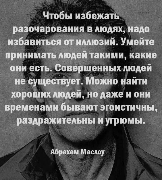 Чтобы избежать разочарования в людях, надо избавиться от иллюзий. Умейте принимать людей такими, какие они есть. Совершенных людей не существует. Можно найти хороших людей, но даже и они временами бывают эгоистичны, раздражительны и угрюмы.
Абрахам Маслоу