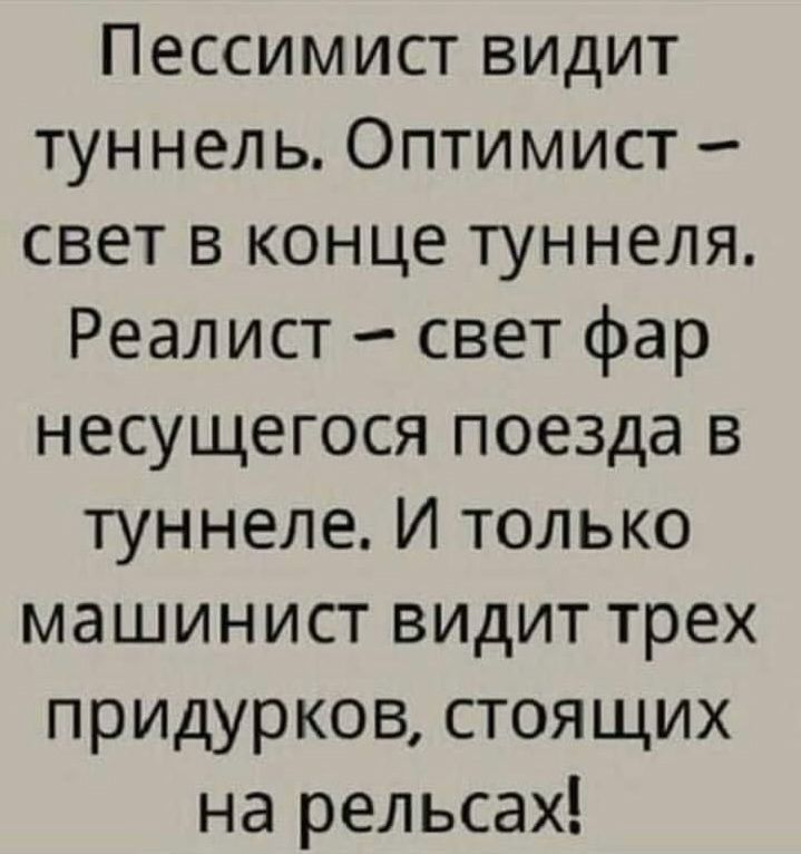 Пессимист видит туннель. Оптимист – свет в конце туннеля. Реалист – свет фар несущегося поезда в туннеле. И только машинист видит трёх придурков, стоящих на рельсах!