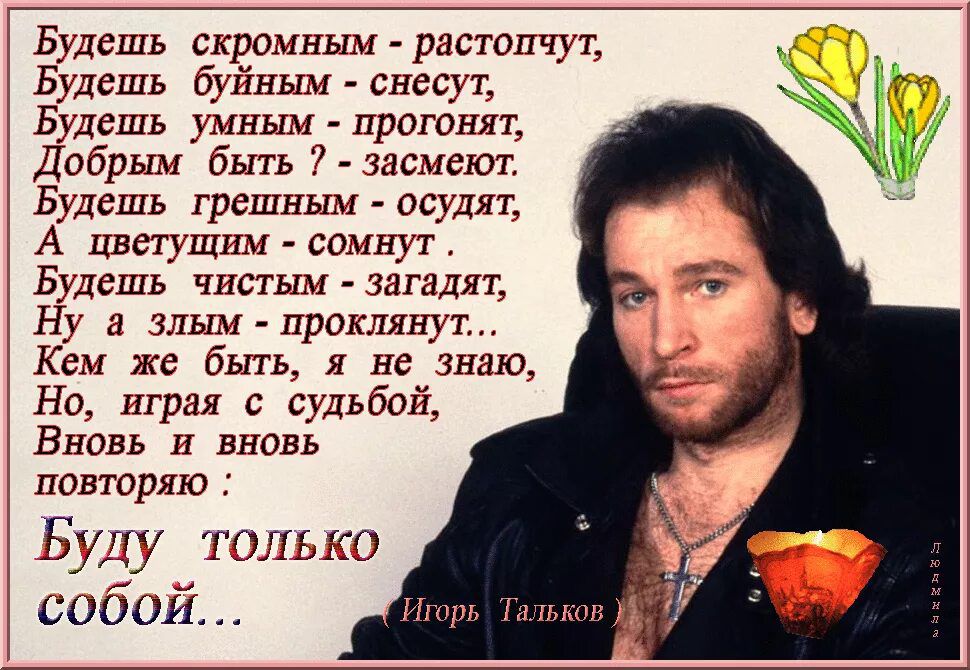 Будешь скромным - распотчут, Будешь буйным - снесут, Будешь умным - прогонят, Добрым быть? - засмех. Будешь грешным - осудят, А цветущим - сомнут. Будешь чистым - загадят, Ну а злым - проклянут... Кем же быть, я не знаю, Но, играя с судьбой, Вновь и вновь повторяю: Буду только собой...