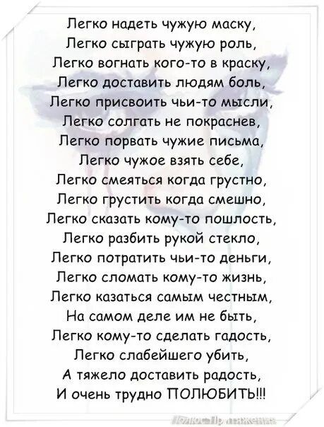 Легко надеть чужую маску,
Легко сыграть чужую роль,
Легко согнуть кого-то в краску,
Легко доставить людям боль,
Легко присвоить чужие мысли,
Легко солгать не покраснев,
Легко разобрать чьи-то письма,
Легко чужое взять себе,
Легко смеяться когда грустно,
Легко грустить когда смешно,
Легко сказать кому-то пошлость,
Легко разбить рукой стекло,
Легко потратить чьи-то деньги,
Легко сломать кому-то жизнь,
Легко казаться самым честным,
На самом деле им не быть,
Легко кому-то сделать гадость,
А тяжело доставить радость,
И очень трудно ПОЛЮБИТЬ!!!