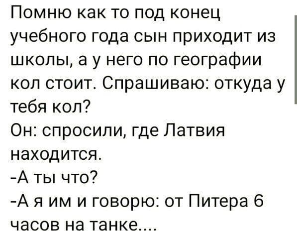 Помню как то под конец учебного года сын приходит из школы а у него по географии кол стоит Спрашиваю откуда у тебя коп Он спросили где Латвия находится А ты что А я им и говорю от Питера 6 часов на танке