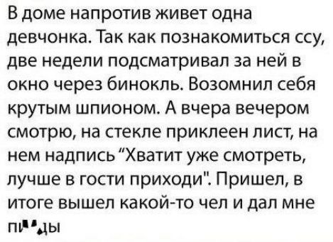 В доме напротив живет одна девчонка Так как познакомиться ссу две недели подсматривал за ней в окно через бинокль Возомнил себя крутым шпионом А вчера вечером смотрю на стекле приклеен лист на нем надпись Хватит уже смотреть лучше в гости приходи Пришел в итоге вышел какой то чел и дал мне птды
