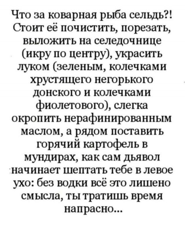 Что за коварная рыба сельдь Стоит её почистить порезать вьшожигь на селедочнице икру по центру украсить луком зеленым колечками хрустящего негорького донскою и колечками фиолетового слегка окропить нерафинированным маслом а рядом поставить горячий картофель в мундирах как сам дьявол начинает шептать тебе в левое ухо без водки всё это лишено смысла ты тратишь время напрасно