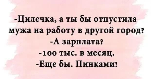 Цилечка а ты бы отпустила мужа на работу в другой город А зарплата 100 тыс в месяц Еще бы Пинками