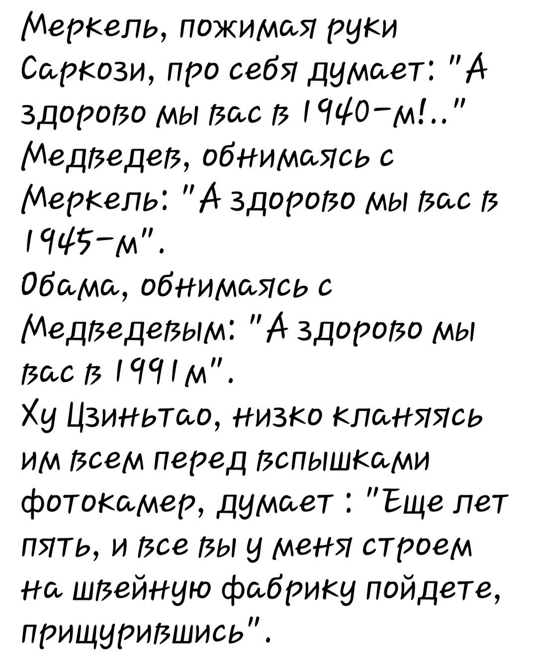 МерКепь пожимая руки Саркози про себя думает А здоро50 мы Вас ПИО м Медведев обнимаясь Меркель А здорои мы вас іЩЁм обама обнимаясь МедВеДеВЫИі А Здорово мы Вас и Ху Цзиньта низко клиняясь им всем перед Вспышкими фотокамер думает Еще пет ПЯТЬ И 568 Вы у меня СТРОЗМ на швейную фабрику пойдете прищурившись