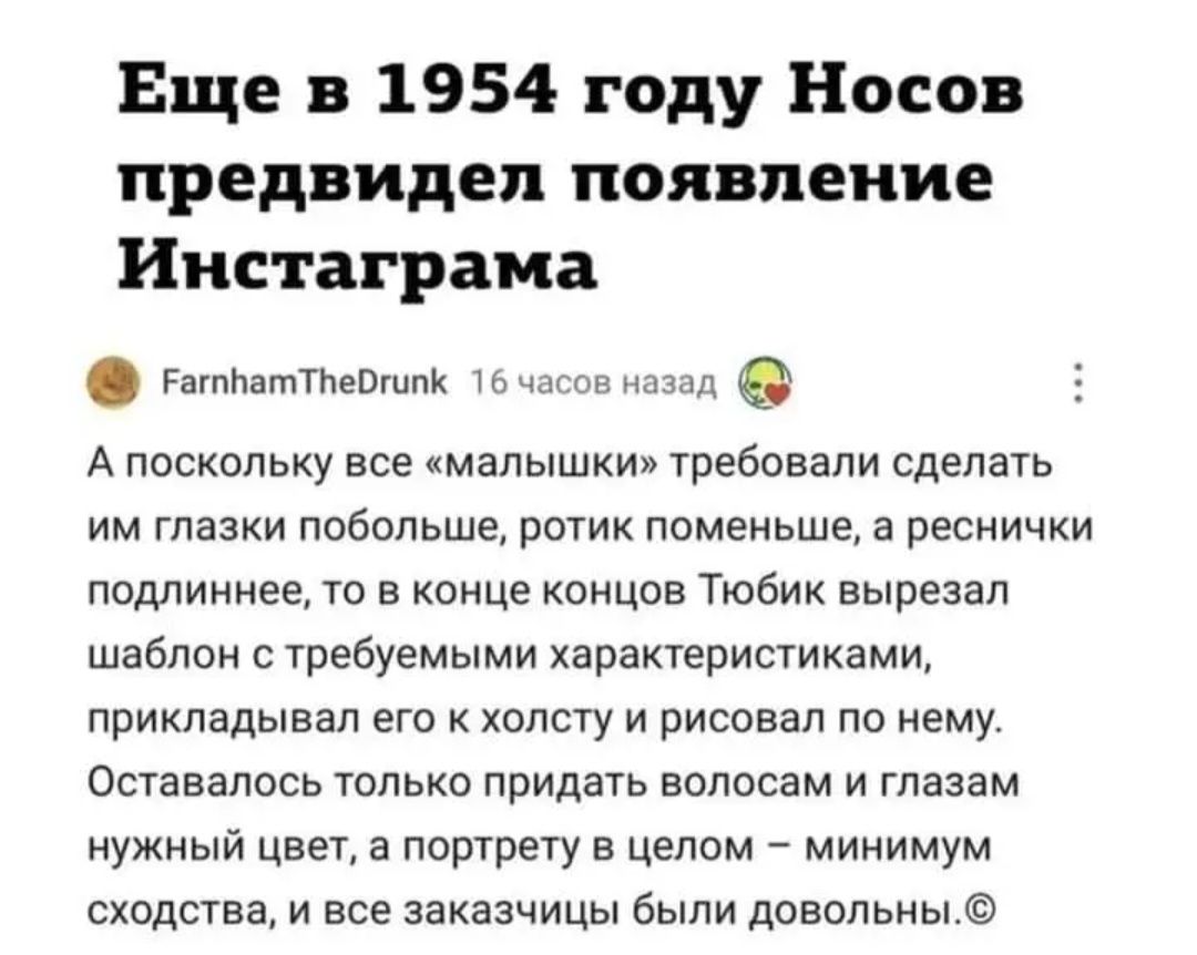 Еще в 1954 году Носов предвидел появление Инстаграма далматины О 5 А поскольку все малышки требовали сделать им глазки побольше ротик поменьше а реснички ппдлиннее то в конце концов Тюбии вырезал шаблон с требуемыми харакгеристиками прикладывал его холсгу и рисовал по нему Оставалось только придать волосам и глазам нужный цвет а портрету в целом _ минимум сходства и все заказчицы были довольны