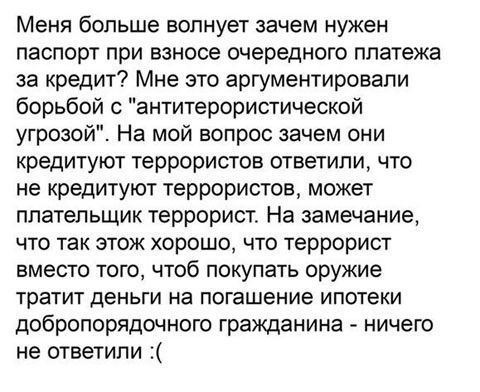 Меня больше волнует зачем нужен паспорт при взносе очередного платежа за кредит Мне это аргументировали борьбой антитерористической угрозой На мой вопрос зачем они кредитуют террористов ответили что не кредитуют террористов может плательщик террорист На замечание что так этож хорошо что террорист вместо того чтоб покупать оружие тратит деньги на погашение ипотеки добропорядочного гражданина ничего
